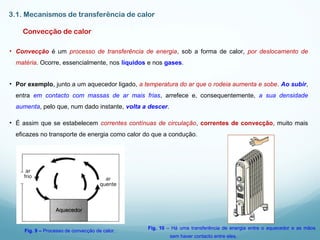 3.1. Mecanismos de transferência de calor
Convecção de calor
• Convecção é um processo de transferência de energia, sob a forma de calor, por deslocamento de
matéria. Ocorre, essencialmente, nos líquidos e nos gases.
• Por exemplo, junto a um aquecedor ligado, a temperatura do ar que o rodeia aumenta e sobe. Ao subir,
entra em contacto com massas de ar mais frias, arrefece e, consequentemente, a sua densidade
aumenta, pelo que, num dado instante, volta a descer.
• É assim que se estabelecem correntes contínuas de circulação, correntes de convecção, muito mais
eficazes no transporte de energia como calor do que a condução.
Fig. 9 – Processo de convecção de calor.
Fig. 10 – Há uma transferência de energia entre o aquecedor e as mãos
sem haver contacto entre eles.
 