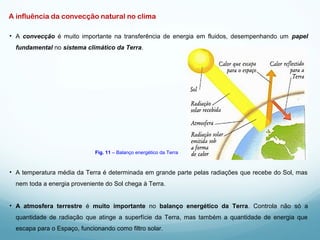 A influência da convecção natural no clima
• A convecção é muito importante na transferência de energia em fluidos, desempenhando um papel
fundamental no sistema climático da Terra.
• A temperatura média da Terra é determinada em grande parte pelas radiações que recebe do Sol, mas
nem toda a energia proveniente do Sol chega à Terra.
• A atmosfera terrestre é muito importante no balanço energético da Terra. Controla não só a
quantidade de radiação que atinge a superfície da Terra, mas também a quantidade de energia que
escapa para o Espaço, funcionando como filtro solar.
Fig. 11 – Balanço energético da Terra
 