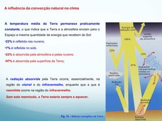 A influência da convecção natural no clima
A temperatura média da Terra permanece praticamente
constante, o que indica que a Terra e a atmosfera enviam para o
Espaço a mesma quantidade de energia que recebem do Sol:
•23% é refletida nas nuvens;
•7% é refletida no solo.
•23% é absorvida pela atmosfera e pelas nuvens;
•47% é absorvida pela superfície da Terra;
A radiação absorvida pela Terra ocorre, essencialmente, na
região do visível e do infravermelho, enquanto que a que é
reemitida ocorre na região do infravermelho.
Sem esta reemissão, a Terra estaria sempre a aquecer.
Fig. 12 – Balanço energético da Terra.
 
