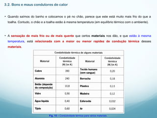 3.2. Bons e maus condutores de calor
• Quando saímos do banho e colocamos o pé no chão, parece que este está muito mais frio do que a
toalha. Contudo, o chão e a toalha estão à mesma temperatura (em equilíbrio térmico com o ambiente).
• A sensação de mais frio ou de mais quente que certos materiais nos dão, e que estão à mesma
temperatura, está relacionada com a maior ou menor rapidez de condução térmica desses
materiais.
Fig. 15 – Condutividade térmica para vários materiais.
 