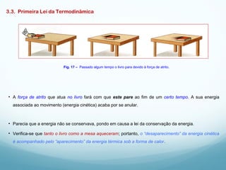 3.3. Primeira Lei da Termodinâmica
• A força de atrito que atua no livro fará com que este pare ao fim de um certo tempo. A sua energia
associada ao movimento (energia cinética) acaba por se anular.
Fig. 17 – Passado algum tempo o livro para devido à força de atrito.
• Parecia que a energia não se conservava, pondo em causa a lei da conservação da energia.
• Verifica-se que tanto o livro como a mesa aqueceram; portanto, o “desaparecimento” da energia cinética
é acompanhado pelo “aparecimento” da energia térmica sob a forma de calor.
 