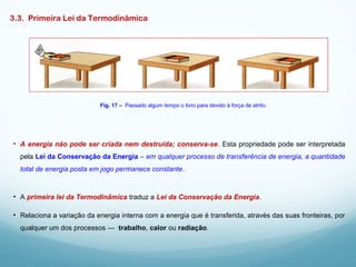 3.3. Primeira Lei da Termodinâmica
• A energia não pode ser criada nem destruída; conserva-se. Esta propriedade pode ser interpretada
pela Lei da Conservação da Energia – em qualquer processo de transferência de energia, a quantidade
total de energia posta em jogo permanece constante.
Fig. 17 – Passado algum tempo o livro para devido à força de atrito.
• A primeira lei da Termodinâmica traduz a Lei da Conservação da Energia.
• Relaciona a variação da energia interna com a energia que é transferida, através das suas fronteiras, por
qualquer um dos processos ― trabalho, calor ou radiação.
 