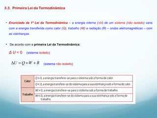3.3. Primeira Lei da Termodinâmica
• Enunciado da 1ª Lei da Termodinâmica – a energia interna (∆U) de um sistema (não isolado) varia
com a energia transferida como calor (Q), trabalho (W) e radiação (R) – ondas eletromagnéticas – com
as vizinhanças.
• De acordo com a primeira Lei da Termodinâmica:
Δ U = 0 (sistema isolado)
(sistema não isolado)RWQU ++=∆
 