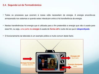 3.4. Segunda Lei da Termodinâmica
• Todos os processos que ocorrem à nossa volta necessitam de energia. A energia encontra-se
armazenada nos sistemas e quando estes interatuam entre si há transferência de energia.
• Nestas transferências há energia que é utilizada para o fim pretendido e energia que não é usada para
esse fim, ou seja, uma parte da energia é usada de forma útil e outra diz-se que é desperdiçada.
• O funcionamento da televisão é um exemplo prático e muito comum deste facto.
 