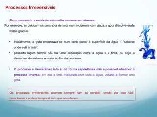 • Os processos irreversíveis são muito comuns na natureza.
Por exemplo, se colocarmos uma gota de tinta num recipiente com água, a gota dissolve-se de
forma gradual.
• Inicialmente, a gota encontrava-se num certo ponto à superfície da água – “sabe-se
onde está a tinta”;
• passado algum tempo não há uma separação entre a água e a tinta, ou seja, a
desordem do sistema é maior no fim do processo.
• O processo é irreversível, isto é, de forma espontânea não é possível observar o
processo inverso, em que a tinta misturada com toda a água, voltaria a formar uma
gota.
Os processos irreversíveis ocorrem sempre num só sentido, sendo por isso fácil
reconhecer a ordem temporal com que acontecem.
Processos Irreversíveis
 