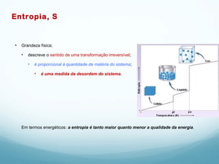 Entropia, S
• Grandeza física;
• descreve o sentido de uma transformação irreversível;
• é proporcional à quantidade de matéria do sistema;
• é uma medida da desordem do sistema.
Em termos energéticos: a entropia é tanto maior quanto menor a qualidade da energia.
 