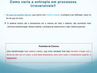 Como varia a entropia em processos
irreversíveis?
• No caso de equilíbrio térmico, que ocorre num sistema isolado, a entropia é por definição, maior no
fim do que no início.
 O sistema evoluiu até a temperatura ser a mesma em todo o sistema, não ocorrendo mais
nenhuma transformação. Nesse instante, a entropia do sistema tem o valor máximo possível.
Postulado de Clausius
Uma transformação num sistema isolado, cujo único resultado final seja transferir energia sob a
forma de calor de um corpo, a uma dada temperatura, para outro corpo, a temperatura superior, é
impossível.
 