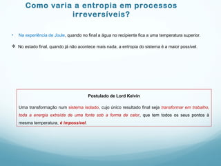 Como varia a entropia em processos
irreversíveis?
• Na experiência de Joule, quando no final a água no recipiente fica a uma temperatura superior.
 No estado final, quando já não acontece mais nada, a entropia do sistema é a maior possível.
Postulado de Lord Kelvin
Uma transformação num sistema isolado, cujo único resultado final seja transformar em trabalho,
toda a energia extraída de uma fonte sob a forma de calor, que tem todos os seus pontos à
mesma temperatura, é impossível.
 
