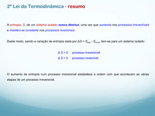 2ª Lei da Termodinâmica - resumo
A entropia, S, de um sistema isolado nunca diminui, uma vez que aumenta nos processos irreversíveis
e mantém-se constante nos processos reversíveis.
Deste modo, sendo a variação de entropia dada por ΔS = Sfinal - Sinicial, tem-se para um sistema isolado:
Δ S > 0 processo irreversível
Δ S = 0 processo reversível
O aumento de entropia num processo irreversível estabelece a ordem com que acontecem as várias
etapas de um processo irreversível.
 