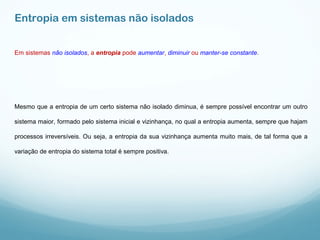 Entropia em sistemas não isolados
Em sistemas não isolados, a entropia pode aumentar, diminuir ou manter-se constante.
Mesmo que a entropia de um certo sistema não isolado diminua, é sempre possível encontrar um outro
sistema maior, formado pelo sistema inicial e vizinhança, no qual a entropia aumenta, sempre que hajam
processos irreversíveis. Ou seja, a entropia da sua vizinhança aumenta muito mais, de tal forma que a
variação de entropia do sistema total é sempre positiva.
 
