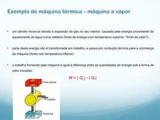 • um cilindro move-se devido à expansão do gás no seu interior, causada pela energia proveniente do
aquecimento de água numa caldeira (fonte de energia com temperatura superior, "fonte de calor");
• parte desta energia não é transformada em trabalho, e passa por condução térmica para a vizinhança
da máquina (fonte com temperatura inferior).
• o trabalho fornecido pela máquina é igual à diferença entre as quantidades de energia sob a forma de
calor trocadas:
W = | Qq | - | Qf |
Exemplo de máquina térmica – máquina a vapor
 