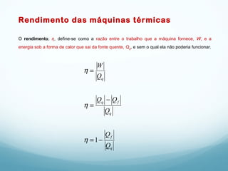Rendimento das máquinas térmicas
O rendimento, η, define-se como a razão entre o trabalho que a máquina fornece, W, e a
energia sob a forma de calor que sai da fonte quente, Qq, e sem o qual ela não poderia funcionar.
q
f
q
fq
q
Q
Q
Q
QQ
Q
W
−=
−
=
=
1η
η
η
 
