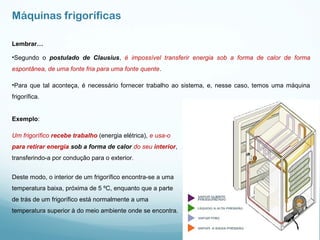 Máquinas frigoríficas
Lembrar…
•Segundo o postulado de Clausius, é impossível transferir energia sob a forma de calor de forma
espontânea, de uma fonte fria para uma fonte quente.
•Para que tal aconteça, é necessário fornecer trabalho ao sistema, e, nesse caso, temos uma máquina
frigorífica.
Exemplo:
Um frigorífico recebe trabalho (energia elétrica), e usa-o
para retirar energia sob a forma de calor do seu interior,
transferindo-a por condução para o exterior.
Deste modo, o interior de um frigorífico encontra-se a uma
temperatura baixa, próxima de 5 ºC, enquanto que a parte
de trás de um frigorífico está normalmente a uma
temperatura superior à do meio ambiente onde se encontra.
 