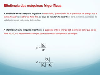 Eficiência das máquinas frigoríficas
A eficiência de uma máquina frigorífica é tanto maior, quanto maior for a quantidade de energia sob a
forma de calor que retirar da fonte fria, ou seja, do interior do frigorífico, para a mesma quantidade de
trabalho fornecido pelo motor do frigorífico.
A eficiência de uma máquina frigorífica é o quociente entre a energia sob a forma de calor que sai da
fonte fria, Qf
, e o trabalho necessário (W) para realizar essa transferência de energia:
fq
f
f
QQ
Q
W
Q
−
=
=
ε
ε
 