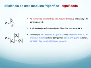 Eficiência de uma máquina frigorífica - significado
• Ao contrário do rendimento de uma máquina térmica, a eficiência pode
ser maior que 1.
• A eficiência típica de uma máquina frigorífica varia entre 4 e 6.
• Por exemplo, se a eficiência for igual a 5, então o frigorífico retira 5 J de
energia da fonte fria (interior do frigorífico) para a fonte quente (exterior),
por cada 1 J de energia elétrica que consome.fq
f
f
QQ
Q
W
Q
−
=
=
ε
ε
 