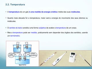 2.2. Temperatura
• A temperatura de um gás é uma medida da energia cinética média das suas moléculas.
• Quanto mais elevada for a temperatura, maior será a energia do movimento dos seus átomos ou
moléculas.
• O sentido do tacto constitui uma forma subjetiva de avaliar a temperatura de um corpo.
• Mas a temperatura pode ser medida, praticamente sem depender dos órgãos dos sentidos, usando
um termómetro.
 
