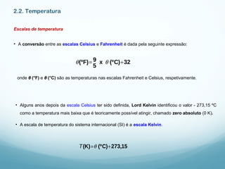 2.2. Temperatura
Escalas de temperatura
• A conversão entre as escalas Celsius e Fahrenheit é dada pela seguinte expressão:
onde θ (°F) e θ (°C) são as temperaturas nas escalas Fahrenheit e Celsius, respetivamente.
θ(ºF)= 9
5
x θ (ºC)+32
• Alguns anos depois da escala Celsius ter sido definida, Lord Kelvin identificou o valor - 273,15 ºC
como a temperatura mais baixa que é teoricamente possível atingir, chamado zero absoluto (0 K).
• A escala de temperatura do sistema internacional (SI) é a escala Kelvin.
T(K)=θ (ºC)+273,15
 