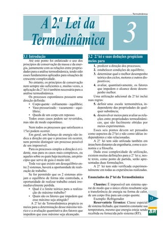 Termodinâmica
13
3A 2.ª Lei da
Termodinâmica
3.1 Introdução
Até este ponto foi enfatizado o uso dos
princípios de conservação da massa e da ener-
gia, juntamente com as relações entre proprie-
dades para a análise termodinâmica, tendo sido
esses fundamentos aplicados para situações de
crescente complexidade.
No entanto, os princípios de conservação
nem sempre são suficientes e, muitas vezes, a
aplicação da 2.ª lei é também necessária para a
análise termodinâmica.
Os processos espontâneos possuem uma
direção definida:
• Corpoquente–esfriamento–equilíbrio;
• Vaso pressurizado – vazamento – equi-
líbrio;
• Queda de um corpo em repouso.
Todos esses casos podem ser revertidos,
mas não de modo espontâneo.
Nem todos os processos que satisfazem a
1.ªlei podem ocorrer.
Em geral, um balanço de energia não in-
dica a direção em que o processo irá ocorrer,
nem permite distinguir um processo possível
de um impossível.
Para os processos simples a direção é evi-
dente, mas para os casos mais complexos, ou
aqueles sobre os quais haja incertezas, um prin-
cípio que serve de guia é muito útil.
Toda vez que existir um desequilíbrio en-
tre 2 sistemas, haverá a oportunidade de reali-
zação de trabalho.
Se for permitido que os 2 sistemas atin-
jam o equilíbrio de forma não controlada, a
oportunidade de realizar trabalho estará irre-
mediavelmente perdida.
• Qual é o limite teórico para a realiza-
ção do máximo trabalho?
• Quais são os fatores que impedem que
esse máximo seja atingido?
A 2.ª lei da Termodinâmica propicia os
meios para a determinação desse máximo teó-
rico e a avaliação quantitativa dos fatores que
impedem que esse máximo seja alcançado.
3.2 2.ª lei e suas deduções propiciam
meios para
1. predizer a direção dos processos;
2. estabelecer condições de equilíbrio;
3. determinar qual o melhor desempenho
teórico dos ciclos, motores e outros dis-
positivos;
4. avaliar, quantitativamente, os fatores
que impedem o alcance deste desem-
penho melhor.
Uma utilização adicional da 2.ª lei inclui
suas regras:
5. definir uma escala termométrica, in-
dependente das propriedades de qual-
quer substância;
6. desenvolver meios para avaliar as rela-
ções entre propriedades termodinâmi-
cas, que são facilmente obtidas por
meios experimentais.
Esses seis pontos devem ser pensados
como aspectos da 2.ªlei e não como idéias in-
dependentes e não relacionadas.
A 2.ª lei tem sido utilizada também em
áreas bem distantes da engenharia, como a eco-
nomia e a filosofia.
Dada essa complexidade de utilização,
existem muitas definições para a 2.ª lei e, nes-
te texto, como ponto de partida, serão apre-
sentadas duas formulações.
A 2.ª lei tem sido verificada experimen-
talmente em todas as experiências realizadas.
Enunciados da 2ª lei da Termodinâmica
Clausius: É impossível um sistema ope-
rar de modo que o único efeito resultante seja
a transferência de energia na forma de calor,
de um corpo frio para um corpo quente.
Exemplo: Refrigerador
Reservatório Térmico: Classe especial
de sistema fechado, que mantém constante sua
temperatura, mesmo que energia esteja sendo
recebida ou fornecida pelo sistema (RT).
 