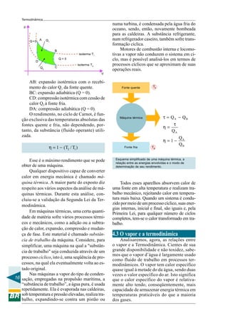 16
Termodinâmica
AB: expansão isotérmica com o recebi-
mento do calor Q1 da fonte quente.
BC: expansão adiabática (Q = 0).
CD: compressão isotérmica com cessão de
calor Q2 à fonte fria.
DA: compressão adiabática (Q = 0).
O rendimento, no ciclo de Carnot, é fun-
ção exclusiva das temperaturas absolutas das
fontes quente e fria, não dependendo, por-
tanto, da substância (fluido operante) utili-
zada.
2 11 (T /T )η = −
Esse é o máximo rendimento que se pode
obter de uma máquina.
Qualquer dispositivo capaz de converter
calor em energia mecânica é chamado má-
quina térmica. A maior parte do exposto diz
respeito aos vários aspectos da análise de má-
quinas térmicas. Durante esta análise, con-
cluiu-se a validação da Segunda Lei da Ter-
modinâmica.
Em máquinas térmicas, uma certa quanti-
dade de matéria sofre vários processos térmi-
cos e mecânicos, como a adição ou a subtra-
ção de calor, expansão, compressão e mudan-
ça de fase. Este material é chamado substân-
cia de trabalho da máquina. Considere, para
simplificar, uma máquina na qual a "substân-
cia de trabalho" seja conduzida através de um
processo cíclico, isto é, uma seqüência de pro-
cessos, na qual ela eventualmente volta ao es-
tado original.
Nas máquinas a vapor do tipo de conden-
sação, empregadas na propulsão marítima, a
“substância de trabalho”, a água pura, é usada
repetidamente. Ela é evaporada nas caldeiras,
sob temperatura e pressão elevadas, realiza tra-
balho, expandindo-se contra um pistão ou
p
A Q1
B
Q = 0
D
C
isoterma T1
isoterma T2
Q=0
Q2
V
Fonte quente
Fonte fria
Máquina térmica
Esquema simplificado de uma máquina térmica, a
relação entre as energias envolvidas e o modo de
determinação de seu rendimento.
A B
A
A
B
Q Q
Q
Q
1
Q
τ = −
τ
η =
η = −
TB
TA
numa turbina, é condensada pela água fria do
oceano, sendo, então, novamente bombeada
para as caldeiras. A substância refrigerante,
num refrigerador caseiro, também sofre trans-
formação cíclica.
Motores de combustão interna e locomo-
tivas a vapor não conduzem o sistema em ci-
clo, mas é possível analisá-los em termos de
processos cíclicos que se aproximam de suas
operações reais.
Todos esses aparelhos absorvem calor de
uma fonte em alta temperatura e realizam tra-
balho mecânico, rejeitando calor em tempera-
tura mais baixa. Quando um sistema é condu-
zidopormeiodeumprocessocíclico,suasener-
gias internas, inicial e final, são iguais e, pela
Primeira Lei, para qualquer número de ciclos
completos, tem-se o calor transformado em tra-
balho.
4.3 O vapor e a termodinâmica
Analisaremos, agora, as relações entre
o vapor e a Termodinâmica. Cientes de sua
grande disponibilidade e não toxidez, sabe-
mos que o vapor d’água é largamente usado
como fluido de trabalho em processos ter-
modinâmicos. O vapor tem calor específico
quase igual à metade do da água, sendo duas
vezes o valor específico do ar. Isto significa
que o calor específico do vapor é relativa-
mente alto tendo, conseqüentemente, mais
capacidade de armazenar energia térmica em
temperaturas praticáveis do que a maioria
dos gases.
 