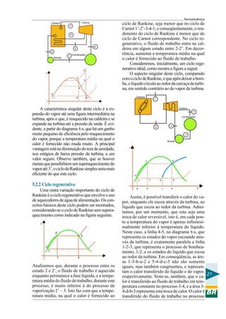 Termodinâmica
21
Caldeira
Turbina
Condensador
Bomba
1
3 2
1
5
A característica singular deste ciclo é a ex-
pansão do vapor até uma figura intermediária na
turbina, após o que, é reaquecido na caldeira e se
expande na turbina até a pressão de saída. É evi-
dente, a partir do diagrama τ-s, que há um ganho
muito pequeno de eficiência pelo reaquecimento
do vapor, porque a temperatura média na qual o
calor é fornecido não muda muito. A principal
vantagemestánadiminuiçãodoteordeumidade,
nos estágios de baixa pressão da turbina, a um
valor seguro. Observe também, que se houver
metaisquepossibilitemumsuperaquecimentodo
vaporaté3’,ociclodeRankinesimplesseriamais
eficiente do que este ciclo.
5.2.2 Ciclo regenerativo
Uma outra variação importante do ciclo de
Rankineéocicloregenerativoqueenvolveouso
deaquecedoresdeáguadealimentação.Oscon-
ceitos básicos deste ciclo podem ser mostrados,
considerando-se o ciclo de Rankine sem supera-
quecimento como indicado na figura seguinte.
ciclo de Rankine, seja menor que no ciclo de
Carnot 1’-2’-3-4-1, e conseqüentemente, o ren-
dimento do ciclo de Rankine é menor que do
ciclo de Carnot correspondente. No ciclo re-
generativo, o fluido de trabalho entra na cal-
deira em algum estado entre 2-2’. Em decor-
rência, aumenta a temperatura média na qual
o calor é fornecido ao fluido de trabalho.
Consideremos, inicialmente, um ciclo rege-
nerativo ideal, como mostra a figura a seguir.
O aspecto singular deste ciclo, comparado
comociclodeRankine,équeapósdeixarabom-
ba,oliquidocirculaaoredordacarcaçadaturbi-
na, em sentido contrário ao do vapor da turbina.
Assim, é possível transferir o calor do va-
por, enquanto ele escoa através da turbina, ao
líquido que escoa ao redor da turbina. Admi-
tamos, por um momento, que esta seja uma
troca de calor reversível, isto é, em cada pon-
to a temperatura do vapor é apenas infinitesi-
malmente inferior à temperatura do líquido.
Neste caso, a linha 4-5, no diagrama τ-s, que
representa os estados do vapor escoando atra-
vés da turbina, é exatamente paralela a linha
1-2-3, que representa o processo de bombea-
mento, 1-2, e os estados do líquido que escoa
ao redor da turbina. Em conseqüência, as áre-
as 1-3-b-a-2 e 5-4-d-c-5 não são somente
iguais, mas também congruentes, e represen-
tam o calor transferido do líquido e do vapor,
respectivamente. Note-se, também, que o ca-
lor é transferido ao fluido de trabalho em tem-
peratura constante no processo 3-4, e a área 3-
4-d-b-3 representa esta troca de calor. O calor é
transferido do fluido de trabalho no processo
τ
2
1
2’
3
1’ 4
Caldeira Turbina
Bomba
Condensador
2
5
6
4
3
1
τ
3’
5
4
6’ 61
2
3
Analisemos que, durante o processo entre os
estado 2 e 2’, o fluido de trabalho é aquecido
enquanto permanece a fase líquida, e a tempe-
ratura média do fluido do trabalho, durante este
processo, é muito inferior à do processo de
vaporização 2’ – 3. Isto faz com que a tempe-
ratura média, na qual o calor é fornecido ao
τ
1’ 5
4
5’
a
1
2
3
b c d S
 