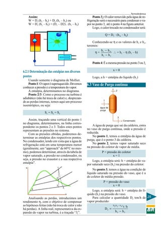 Termodinâmica
25
Assim:
W = D1 (h1 – h2) + D3 (h1 – h3) ou
W = D1 (h1 – h2) + (D1 – D2) . (h1 – h3)
6.2.1 Determinação das entalpias nos diversos
pontos
Usando somente o diagrama de Mollier.
Ponto1:Ovaporésuperaquecido.Devemos
conhecer a pressão e a temperatura do vapor.
A entalpia, determinamos no diagrama.
Ponto 2/3: Como o processo na turbina é
adiabático (não há troca de calor) e, desprezan-
do as perdas internas, temos aqui um processo
isoentrópico, ou seja:
S1 = S2 = S3
Assim, traçando uma vertical do ponto 1
no diagrama, determinamos, na linha corres-
pondente os pontos 2 e 3. Todos estes pontos
representam as pressões no sistema.
Com as pressões obtidas, poderemos de-
terminar as entalpias dos respectivos pontos.
No condensador, tendo em vista que a água de
refrigeração está em uma temperatura menor
(geralmente, um “approach” de 60°C no mes-
mo), podemos determinar, através da tabela de
vapor saturado, a pressão no condensador, ou
seja, a pressão no exaustor e a sua respectiva
entalpia”.
Analisando as perdas, introduzimos um
rendimento η, com o objetivo de compensar
as hipóteses feitas (não há troca de calor e não
há perdas). A linha real, representativa da ex-
pansão do vapor na turbina, é a traçada “3r”.
Ponto 3r: O calor removido pela água de re-
frigeração será o necessário para condensar o va-
por no ponto 3r até o ponto 4 na figura anterior.
Logo, o calor trocado no condensador será:
Q = D3
. (h3r – h4)
Conhecendo-se η e os valores de h1 e h3,
teremos:
η = 1 3r
1 3
h h
h h
−
−
∴ = h1 – η (h1 – h)
Ponto4:Éamesmapressãonoponto3ou3r
x = 0
Logo, a h = entalpia do líquido (h1)
6.3 Vaso de Purga contínua
A água de purga que sai da caldeira, entra
no vaso de purga contínua, onde a pressão é
reduzida.
No ponto 1, temos a entalpia da água de
purga, que é o ponto 3 da caldeira.
No ponto 2, temos vapor saturado seco
na pressão do coletor de vapor de média.
P = pressão do coletor
x = 1
Logo, a entalpia será: h = entalpia do va-
por saturado seco (hv) na pressão do coletor.
No ponto 3, temos a água na condição de
líquido saturado na pressão do vaso, que é a
do coletor de média pressão.
P = pressão do vaso
x = 0
Logo, a entalpia será: h = entalpia do lí-
quido (h1) na pressão do vaso.
Para calcular a quantidade D2 ton/h de
vapor produzido:
D (h h )311
2
2 3
t / h
D
h h
−
=
−
1
2
3
3r
4
h
s
2
Consensado
1
água de
purga
3
 