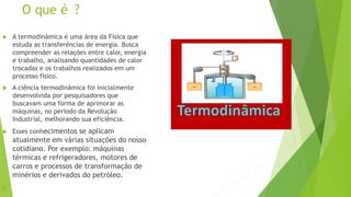 O que é ?
 A termodinâmica é uma área da Física que
estuda as transferências de energia. Busca
compreender as relações entre calor, energia
e trabalho, analisando quantidades de calor
trocadas e os trabalhos realizados em um
processo físico.
 A ciência termodinâmica foi inicialmente
desenvolvida por pesquisadores que
buscavam uma forma de aprimorar as
máquinas, no período da Revolução
Industrial, melhorando sua eficiência.
 Esses conhecimentos se aplicam
atualmente em várias situações do nosso
cotidiano. Por exemplo: máquinas
térmicas e refrigeradores, motores de
carros e processos de transformação de
minérios e derivados do petróleo.

 