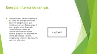 Energia interna de um gás
 Energia interna de um sistema (U)
é a soma das energias cinética e
potencial das partículas que
constituem um gás. Esta energia é
uma característica do estado
termodinâmico e deve ser
considerada como mais uma
variável que pode ser expressa em
termos de pressão, volume,
temperatura e número de mols. Do
lado tem a formula.
 