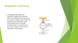 Maquinas térmicas
 As máquinas térmicas são
máquinas capazes de converter
calor em trabalho. Elas funcionam
em ciclos e utilizam duas fontes de
temperaturas diferentes, uma
fonte quente que é de onde
recebem calor e uma fonte fria
que é para onde o calor que foi
rejeitado é direcionado.

 