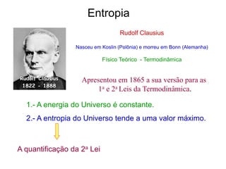 Rudolf Clausius
Nasceu em Koslin (Polônia) e morreu em Bonn (Alemanha)
Físico Teórico - Termodinâmica
1.- A energia do Universo é constante.
2.- A entropia do Universo tende a uma valor máximo.
Entropia
A quantificação da 2a Lei
Apresentou em 1865 a sua versão para as
1a e 2a Leis da Termodinâmica.
 