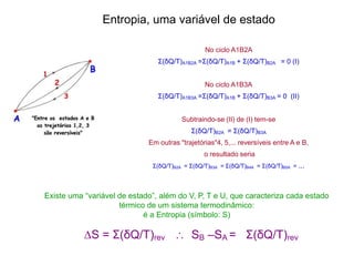 No ciclo A1B2A
Σ(δQ/T)A1B2A =Σ(δQ/T)A1B + Σ(δQ/T)B2A = 0 (I)
No ciclo A1B3A
Σ(δQ/T)A1B3A =Σ(δQ/T)A1B + Σ(δQ/T)B3A = 0 (II)
Subtraindo-se (II) de (I) tem-se
Σ(δQ/T)B2A = Σ(δQ/T)B3A
Em outras "trajetórias"4, 5,... reversíveis entre A e B,
o resultado seria
Σ(δQ/T)B2A = Σ(δQ/T)B3A = Σ(δQ/T)B4A = Σ(δQ/T)B5A = ...
∆S = Σ(δQ/T)rev  SB –SA = Σ(δQ/T)rev
Existe uma “variável de estado”, além do V, P, T e U, que caracteriza cada estado
térmico de um sistema termodinâmico:
é a Entropia (símbolo: S)
Entropia, uma variável de estado
 
