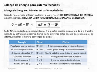 28/09/2020 FMU - Termodinâmica V3.0 - Prof. A. Lozéa 10
Balanço de energia para sistema fechados
Balanço de Energia ou Primeira Lei da Termodinâmica:
Baseado no exemplo anterior, podemos escrever a LEI DE CONSERVAÇÃO DE ENERGIA,
também chamada PRIMEIRA LEI DA TERMODINÂMICA ou BALANÇO DE ENERGIA.
Onde Δ𝐸 é a variação de energia interna, 𝑄 é o calor perdido ou ganho e 𝑊 é o trabalho
exercido ou sofrido pelo sistema. Como existe diferença entre energia que entra ou sai do
sistema, devemos lembrar a convenção de sinais:
Energia Sinal Efeito
𝑊 realizado sobre o sistema 𝑊 < 0 O sist. ganha energia e o volume diminue
𝑊 realizado pelo sistema 𝑊 > 0 O sist. perde energia e o volume aumenta
O sistema não realiza 𝑊 𝑊 = 0 Não há trabalho sento feito e o volume é const.
O sistema recebe 𝑄 𝑄 > 0 A energia interna do sist. aumenta
O sistema perde 𝑄 𝑄 < 0 A energia interna do sist. diminue
Não há troca de 𝑄 𝑄 = 0 Chamada transformação adiabática
∆𝐸 = 𝑄 − 𝑊 (3)
𝑄 = ∆𝐸 + 𝑊 ⇒
 