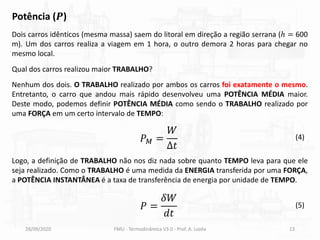 28/09/2020 FMU - Termodinâmica V3.0 - Prof. A. Lozéa 13
Potência (𝑷)
Dois carros idênticos (mesma massa) saem do litoral em direção a região serrana (ℎ = 600
m). Um dos carros realiza a viagem em 1 hora, o outro demora 2 horas para chegar no
mesmo local.
Nenhum dos dois. O TRABALHO realizado por ambos os carros foi exatamente o mesmo.
Entretanto, o carro que andou mais rápido desenvolveu uma POTÊNCIA MÉDIA maior.
Deste modo, podemos definir POTÊNCIA MÉDIA como sendo o TRABALHO realizado por
uma FORÇA em um certo intervalo de TEMPO:
Qual dos carros realizou maior TRABALHO?
Logo, a definição de TRABALHO não nos diz nada sobre quanto TEMPO leva para que ele
seja realizado. Como o TRABALHO é uma medida da ENERGIA transferida por uma FORÇA,
a POTÊNCIA INSTANTÂNEA é a taxa de transferência de energia por unidade de TEMPO.
𝑃𝑀 =
𝑊
∆𝑡
(4)
𝑃 =
𝛿𝑊
𝑑𝑡
(5)
 