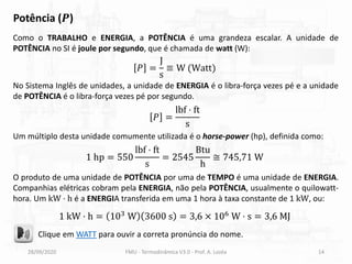 28/09/2020 FMU - Termodinâmica V3.0 - Prof. A. Lozéa 14
Potência (𝑷)
Como o TRABALHO e ENERGIA, a POTÊNCIA é uma grandeza escalar. A unidade de
POTÊNCIA no SI é joule por segundo, que é chamada de watt (W):
𝑃 =
J
s
≡ W (Watt)
Clique em WATT para ouvir a correta pronúncia do nome.
No Sistema Inglês de unidades, a unidade de ENERGIA é o libra-força vezes pé e a unidade
de POTÊNCIA é o libra-força vezes pé por segundo.
Um múltiplo desta unidade comumente utilizada é o horse-power (hp), definida como:
𝑃 =
lbf ⋅ ft
s
1 hp = 550
lbf ⋅ ft
s
= 2545
Btu
h
≅ 745,71 W
O produto de uma unidade de POTÊNCIA por uma de TEMPO é uma unidade de ENERGIA.
Companhias elétricas cobram pela ENERGIA, não pela POTÊNCIA, usualmente o quilowatt-
hora. Um kW ⋅ h é a ENERGIA transferida em uma 1 hora à taxa constante de 1 kW, ou:
1 kW ⋅ h = 103 W 3600 s = 3,6 × 106 W ⋅ s = 3,6 MJ
 