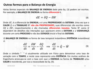 28/09/2020 FMU - Termodinâmica V3.0 - Prof. A. Lozéa 16
Outras formas para o Balanço de Energia
Várias formas especiais do BALANÇO DE ENERGIA dado pela Eq. (3) podem ser escritas.
Por exemplo, o BALANÇO DE ENERGIA na forma diferencial é,
Onde 𝑑𝐸, é a diferencial de ENERGIA, e é uma PROPRIEDADE do SISTEMA. Uma vez que o
CALOR 𝑄 e o TRABALHO 𝑊 não são PROPRIEDADES, suas diferenciais são escritas como
𝛿𝑄 e 𝛿𝑊, respectivamente e são chamadas diferenciais inexatas. Tanto 𝑊 como 𝑄
dependem de detalhes das interações que aparecem entre o SISTEMA e a VIZINHANÇA
durante um certo PROCESSO e não dos ESTADOS inicial e final do SISTEMA.
𝑑𝐸 = 𝛿𝑄 − 𝛿𝑊
𝑑𝐸
𝑑𝑡
=
𝛿𝑊
𝑑𝑡
−
𝛿𝑄
𝑑𝑡
⟹
𝑑𝐸
𝑑𝑡
= ሶ
𝑄 − ሶ
𝑊
(8)
(9)
Onde o símbolo “ ሶ ” é usualmente utilizado em Física para denominar uma taxa de
variação com o TEMPO, e neste caso representa uma POTÊNCIA. Em muitas análises de
Engenharia preocupa-se com a taxa com que a ENERGIA na forma de TRABALHO e/ou
CALOR é transferida, por isso a necessidade da Eq. (9).
O BALANÇO DE ENERGIA na forma de taxa temporal instantânea (POTÊNCIA instantânea)
é:
 