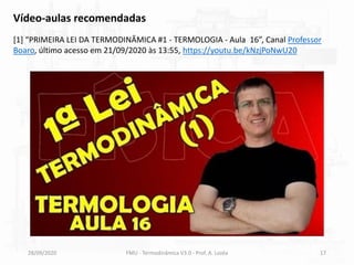 28/09/2020 FMU - Termodinâmica V3.0 - Prof. A. Lozéa 17
Vídeo-aulas recomendadas
[1] “PRIMEIRA LEI DA TERMODINÂMICA #1 - TERMOLOGIA - Aula 16”, Canal Professor
Boaro, último acesso em 21/09/2020 às 13:55, https://youtu.be/kNzjPoNwU20
 