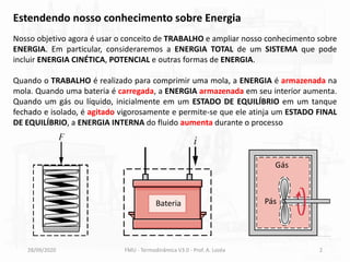 28/09/2020 FMU - Termodinâmica V3.0 - Prof. A. Lozéa 2
Estendendo nosso conhecimento sobre Energia
Nosso objetivo agora é usar o conceito de TRABALHO e ampliar nosso conhecimento sobre
ENERGIA. Em particular, consideraremos a ENERGIA TOTAL de um SISTEMA que pode
incluir ENERGIA CINÉTICA, POTENCIAL e outras formas de ENERGIA.
Quando o TRABALHO é realizado para comprimir uma mola, a ENERGIA é armazenada na
mola. Quando uma bateria é carregada, a ENERGIA armazenada em seu interior aumenta.
Quando um gás ou líquido, inicialmente em um ESTADO DE EQUILÍBRIO em um tanque
fechado e isolado, é agitado vigorosamente e permite-se que ele atinja um ESTADO FINAL
DE EQUILÍBRIO, a ENERGIA INTERNA do fluido aumenta durante o processo
Bateria Pás
Gás
 