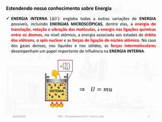 28/09/2020 FMU - Termodinâmica V3.0 - Prof. A. Lozéa 5
Estendendo nosso conhecimento sobre Energia
✓ ENERGIA INTERNA (∆𝑈): engloba todas a outras variações de ENERGIA
possíveis, incluindo ENERGIAS MICROSCÓPICAS, dentre elas, a energia de
translação, rotação e vibração das moléculas, a energia nas ligações químicas
entre os átomos, no nível atômico, a energia associada aos estados de órbita
dos elétrons, o spin nuclear e as forças de ligação do núcleo atômico. No caso
dos gases densos, nos líquidos e nos sólidos, as forças intermoleculares
desempenham um papel importante de influência na ENERGIA INTERNA.
⇒ 𝑈 = 𝑚𝑢
𝑢
𝑘𝐽
𝑘𝑔
 
