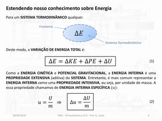 28/09/2020 FMU - Termodinâmica V3.0 - Prof. A. Lozéa 6
Estendendo nosso conhecimento sobre Energia
Para um SISTEMA TERMODINÂMICO qualquer.
Δ𝐸
Sistema Termodinâmico
Fronteira
Deste modo, a VARIAÇÃO DE ENERGIA TOTAL é:
(1)
∆𝐸 = ∆𝐾𝐸 + ∆𝑃𝐸 + ∆𝑈
Como a ENERGIA CINÉTICA e POTENCIAL GRAVITACIONAL, a ENERGIA INTERNA é uma
PROPRIEDADE EXTENSIVA (aditiva) do SISTEMA. Entretanto, é mais comum representar a
ENERGIA INTERNA como uma PROPRIEDADE INTENSIVA, ou seja, por unidade de massa. A
essa propriedade chamamos de ENERGIA INTERNA ESPECÍFICA (𝑢):
∆𝑢 =
∆𝑈
𝑚
(2)
𝑢 =
𝑈
𝑚
⇒
 