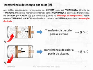 28/09/2020 FMU - Termodinâmica V3.0 - Prof. A. Lozéa 7
Transferência de energia por calor (𝑸)
Até então, consideramos a interação do SISTEMA com sua VIZINHANÇA através do
TRABALHO. Uma outra maneira de interagir com a VIZINHANÇA é através da transferência
de ENERGIA por CALOR (𝑄) que acontece quando há diferença de temperatura. Assim
como o TRABALHO, o CALOR transferido ou retirado do SISTEMA possui uma convenção
de sinais.
Transferência de calor
para o sistema
⟶ 𝑄 > 0
Transferência de calor a
partir do sistema
⟶ 𝑄 < 0
𝐹
𝐹
𝑄
𝑄
 