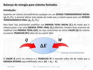 28/09/2020 FMU - Termodinâmica V3.0 - Prof. A. Lozéa 8
Balanço de energia para sistema fechados
Introdução:
Suponha um sistema termodinâmico qualquer em um ESTADO TERMODINÂMICO INICIAL
(𝒑𝒊, 𝑽𝒊, 𝑻𝒊), é possível alterar este estado de modo que o sistema passe para um ESTADO
TERMODINÂMICO FINAL (𝒑𝒇, 𝑽𝒇, 𝑻𝒇).
Para fazer isso, precisamos modificar sua ENERGIA TOTAL INICIAL (𝑬𝒊) de modo que o
sistema passe a ter uma ENERGIA TOTAL FINAL (𝑬𝒇) diferente. Existem duas maneiras de
modificar esta ENERGIA TOTAL (𝚫𝑬), ou seja, acrescentar ou retirar CALOR (𝑸) do sistema
ou exercer TRABALHO (𝑾) sobre ele ou a partir dele:
𝚫𝑬
𝑸 𝑾
O CALOR 𝑸 entra no sistema e o TRABALHO 𝑾 é exercido sobre ele de modo que a
ENERGIA INTERNA seja modificada, isto é: 𝚫𝑬 = 𝑬𝒇 – 𝑬𝒊.
Sistema Termodinâmico
 