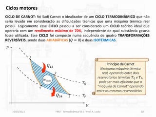 16/03/2021 FMU - Termodinâmica V3.0 - Prof. A. Lozéa 10
CICLO DE CARNOT: foi Sadi Carnot o idealizador de um CICLO TERMODINÂMICO que não
seria levado em consideração as dificuldades técnicas que uma máquina térmica real
possui. Logicamente esse CICLO passou a ser considerado um CICLO teórico ideal que
operaria com um rendimento máximo de 70%, independente de qual substância gasosa
fosse utilizada. Esse CICLO foi composto numa sequência de quatro TRANSFORMAÇÕES
REVERSÍVEIS, sendo duas ADIABÁTICAS (𝑄 = 0) e duas ISOTÉRMICAS.
Ciclos motores
𝑝
𝑉
𝑊𝐶𝑖𝑐𝑙𝑜
Princípio de Carnot
Nenhuma máquina térmica
real, operando entre dois
reservatórios térmicos 𝑇𝑄 e 𝑇𝐹,
pode ser mais eficiente que a
"máquina de Carnot" operando
entre os mesmos reservatórios."
𝑇𝑄
𝑇𝐹
𝑄12
𝑄34
 