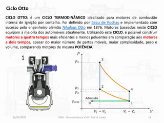 16/03/2021 FMU - Termodinâmica V3.0 - Prof. A. Lozéa 16
CICLO OTTO: é um CICLO TERMODINÂMICO idealizado para motores de combustão
interna de ignição por centelha. Foi definido por Beau de Rochas e implementado com
sucesso pelo engenheiro alemão Nikolaus Otto em 1876. Motores baseados neste CICLO
equipam a maioria dos automóveis atualmente. Utilizando este CICLO, é possível construir
motores a quatro tempos mais eficientes e menos poluentes em comparação aos motores
a dois tempos, apesar do maior número de partes móveis, maior complexidade, peso e
volume, comparando motores de mesma POTÊNCIA.
Ciclo Otto
𝑝
𝑉
𝑝atm
𝑝2
𝑝4
𝑝3
𝑉2 = 𝑉3 𝑉1 = 𝑉4
1
2
3
4
0
Admissão
 