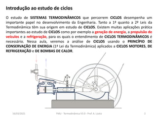 Introdução ao estudo de ciclos
O estudo de SISTEMAS TERMODINÂMICOS que percorrem CICLOS desempenha um
importante papel no desenvolvimento da Engenharia. Tanto a 1ª quanto a 2ª Leis da
Termodinâmica têm sua origem em estudo de CICLOS. Existem muitas aplicações prática
importantes ao estudo de CICLOS como por exemplo a geração de energia, a propulsão de
veículos e a refrigeração, para os quais o entendimento de CICLOS TERMODINÂMICOS é
necessário. Nessa aula, veremos a análise de CICLOS usando o PRINCÍPIO DE
CONSERVAÇÃO DE ENERGIA (1ª Lei da Termodinâmica) aplicados a CICLOS MOTORES, DE
REFRIGERAÇÃO e DE BOMBAS DE CALOR.
16/03/2021 FMU - Termodinâmica V3.0 - Prof. A. Lozéa 2
 