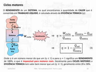 16/03/2021 FMU - Termodinâmica V3.0 - Prof. A. Lozéa 24
Ciclos motores
O RENDIMENTO de um SISTEMA, no qual encontramos a quantidade de CALOR que é
convertida em TRABALHO LÍQUIDO, é calculada através da EFICIÊNCIA TÉRMICA (𝜂):
⇒ 𝜂 =
𝑊ciclo
𝑄entra
=
𝑄entra − 𝑄sai
𝑄entra
Fonte
quente
Fonte
fria
Sistema
𝑸𝐞𝐧𝐭𝐫𝐚
𝑸𝐬𝐚𝐢
𝑾𝒄𝒊𝒄𝒍𝒐
⇒ 𝜂 = 1 −
𝑄sai
𝑄entra
Onde 𝜂 é um número menor do que um (𝜂 < 1) e para 𝜂 = 1 significa um RENDIMENTO
de 100%, o que é impossível para motores reais. Geralmente para CICLOS MOTORES a
EFICIÊNCIA TÉRMICA tem valor bem menor que um (𝜂 ≪ 1), geralmente entre 20 e 30%.
Rendimento
(3)
 
