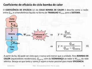 16/03/2021 FMU - Termodinâmica V3.0 - Prof. A. Lozéa 28
O COEFICIÊNCIA DE EFICÁCIA (𝛾) do CICLO BOMBA DE CALOR é descrito como a razão
entre 𝑄sai e a transferência líquida na forma de TRABALHO 𝑊ciclo para o SISTEMA.
Coeficiente de eficácia do ciclo bomba de calor
𝛾 =
𝑄sai
𝑊ciclo
𝛾 =
𝑄sai
𝑄sai − 𝑄entra
Coeficiente de
eficácia
(6)
Fonte
quente
Fonte
fria
Sistema
𝑸𝐬𝐚𝐢
𝑸𝐞𝐧𝐭𝐫𝐚
𝑾𝒄𝒊𝒄𝒍𝒐
⇒
⇒
A partir da Eq. (6) pode ser visto que 𝛾 nunca será menor que a unidade. Para BOMBAS DE
CALOR (aquecedores residenciais), 𝑄𝑒𝑛𝑡𝑟𝑎 vem da VIZINHANÇA ao redor e 𝑊𝑐𝑖𝑐𝑙𝑜 da rede
elétrica. Deseja-se que tanto 𝛾 como 𝛽 sejam o maior possível para maior EFICIENCIA.
 