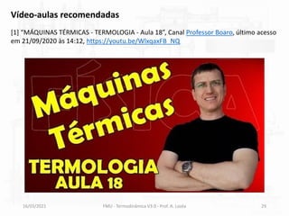 16/03/2021 FMU - Termodinâmica V3.0 - Prof. A. Lozéa 29
Vídeo-aulas recomendadas
[1] “MÁQUINAS TÉRMICAS - TERMOLOGIA - Aula 18”, Canal Professor Boaro, último acesso
em 21/09/2020 às 14:12, https://youtu.be/WlxqaxFB_NQ
 