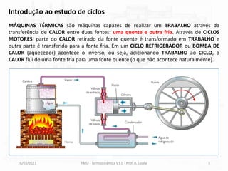 MÁQUINAS TÉRMICAS são máquinas capazes de realizar um TRABALHO através da
transferência de CALOR entre duas fontes: uma quente e outra fria. Através de CICLOS
MOTORES, parte do CALOR retirado da fonte quente é transformado em TRABALHO e
outra parte é transferido para a fonte fria. Em um CICLO REFRIGERADOR ou BOMBA DE
CALOR (aquecedor) acontece o inverso, ou seja, adicionando TRABALHO ao CICLO, o
CALOR flui de uma fonte fria para uma fonte quente (o que não acontece naturalmente).
16/03/2021 FMU - Termodinâmica V3.0 - Prof. A. Lozéa 3
Introdução ao estudo de ciclos
 