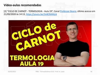 16/03/2021 FMU - Termodinâmica V3.0 - Prof. A. Lozéa 30
Vídeo-aulas recomendadas
[2] “CICLO DE CARNOT - TERMOLOGIA - Aula 19”, Canal Professor Boaro, último acesso em
21/09/2020 às 14:13, https://youtu.be/3n8CRANljck
 