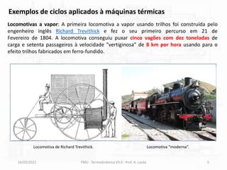 16/03/2021 FMU - Termodinâmica V3.0 - Prof. A. Lozéa 5
Locomotivas a vapor: A primeira locomotiva a vapor usando trilhos foi construída pelo
engenheiro inglês Richard Trevithick e fez o seu primeiro percurso em 21 de
Fevereiro de 1804. A locomotiva conseguiu puxar cinco vagões com dez toneladas de
carga e setenta passageiros à velocidade ”vertiginosa” de 8 km por hora usando para o
efeito trilhos fabricados em ferro-fundido.
Exemplos de ciclos aplicados à máquinas térmicas
Locomotiva de Richard Trevithick. Locomotiva “moderna”.
 