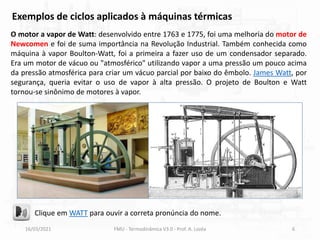 16/03/2021 FMU - Termodinâmica V3.0 - Prof. A. Lozéa 6
O motor a vapor de Watt: desenvolvido entre 1763 e 1775, foi uma melhoria do motor de
Newcomen e foi de suma importância na Revolução Industrial. Também conhecida como
máquina à vapor Boulton-Watt, foi a primeira a fazer uso de um condensador separado.
Era um motor de vácuo ou "atmosférico" utilizando vapor a uma pressão um pouco acima
da pressão atmosférica para criar um vácuo parcial por baixo do êmbolo. James Watt, por
segurança, queria evitar o uso de vapor à alta pressão. O projeto de Boulton e Watt
tornou-se sinônimo de motores à vapor.
Exemplos de ciclos aplicados à máquinas térmicas
Clique em WATT para ouvir a correta pronúncia do nome.
 